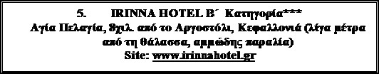 Πλαίσιο κειμένου: 5. 	IRINNA HOTEL B΄  Κατηγορία***
Αγία Πελαγία, 8χιλ. από το Αργοστόλι, Κεφαλλονιά (λίγα μέτρα από τη θάλασσα, αμμώδης παραλία)
Site: www.irinnahotel.gr
