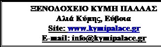 Πλαίσιο κειμένου: ΞΕΝΟΔΟΧΕΙΟ ΚΥΜΗ ΠΑΛΛΑΣ
Αλιά Κύμης, Εύβοια
Site: www.kymipalace.gr
E-mail: info@kymipalace.gr
